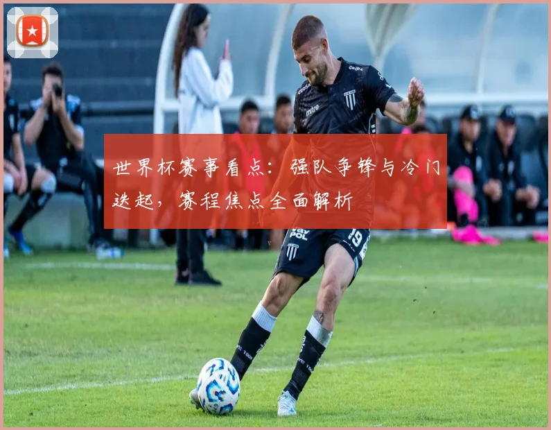 世界杯赛事看点：强队争锋与冷门迭起，赛程焦点全面解析
