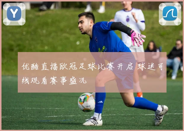 优酷直播欧冠足球比赛开启 球迷可线观看赛事盛况