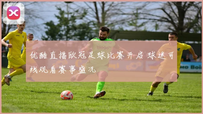 优酷直播欧冠足球比赛开启 球迷可线观看赛事盛况