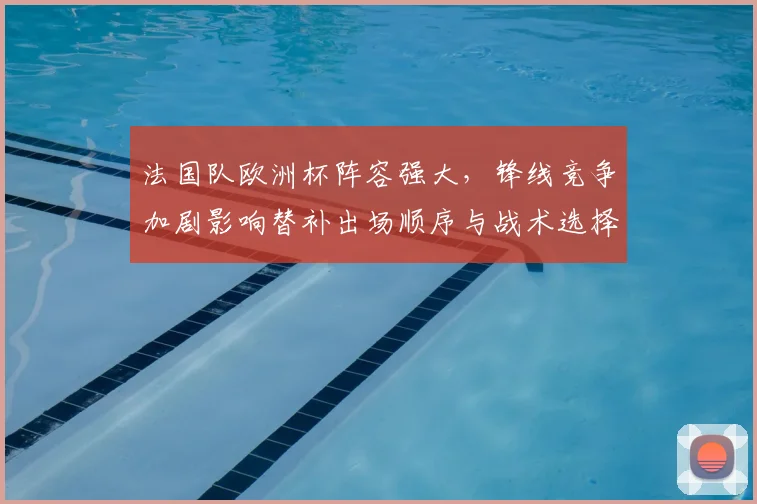法国队欧洲杯阵容强大，锋线竞争加剧影响替补出场顺序与战术选择