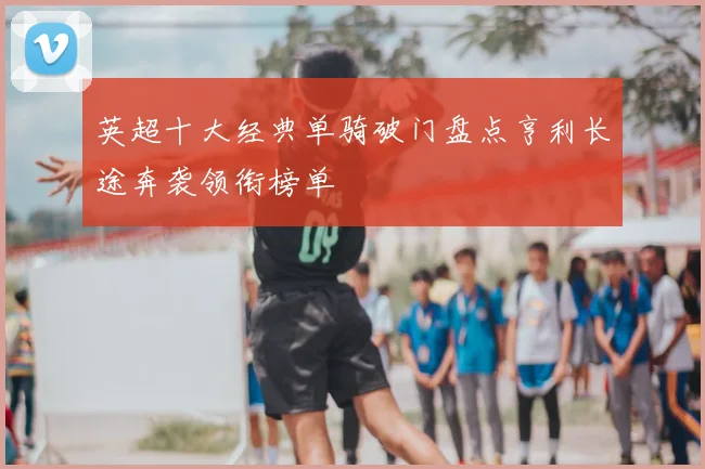 英超十大经典单骑破门盘点亨利长途奔袭领衔榜单