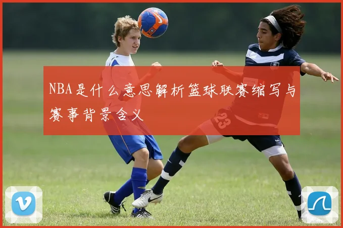 NBA是什么意思解析篮球联赛缩写与赛事背景含义
