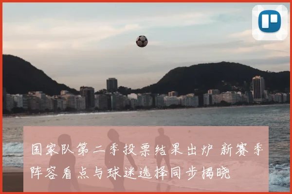国家队第二季投票结果出炉 新赛季阵容看点与球迷选择同步揭晓