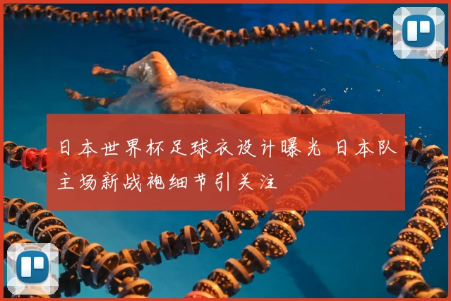 日本世界杯足球衣设计曝光 日本队主场新战袍细节引关注
