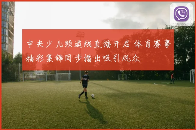 中央少儿频道线直播开启 体育赛事精彩集锦同步播出吸引观众