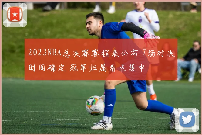 2023NBA总决赛赛程表公布 7场对决时间确定 冠军归属看点集中