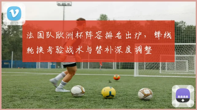 法国队欧洲杯阵容排名出炉，锋线轮换考验战术与替补深度调整