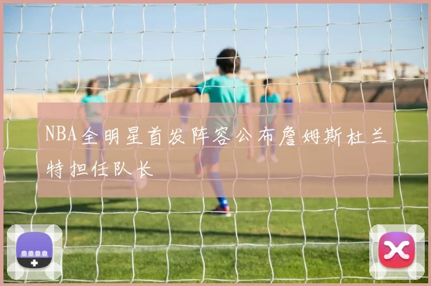 NBA全明星首发阵容公布詹姆斯杜兰特担任队长