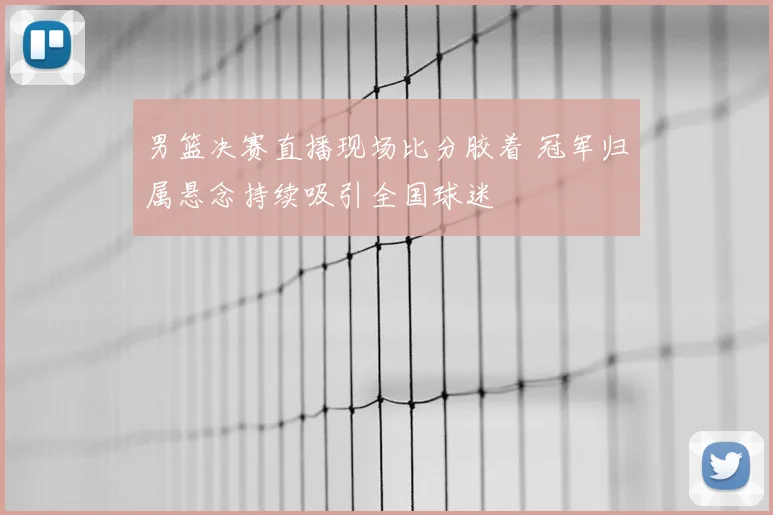 男篮决赛直播现场比分胶着 冠军归属悬念持续吸引全国球迷