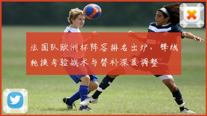 法国队欧洲杯阵容排名出炉,锋线轮换考验战术与替补深度调整