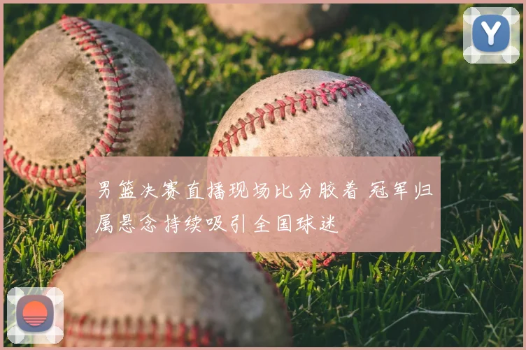 男篮决赛直播现场比分胶着 冠军归属悬念持续吸引全国球迷