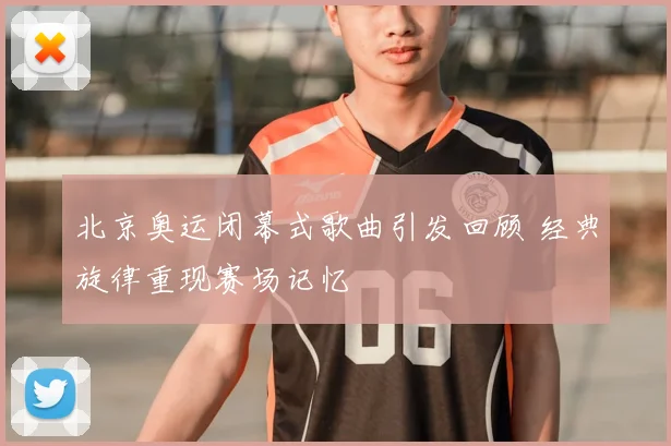 北京奥运闭幕式歌曲引发回顾 经典旋律重现赛场记忆