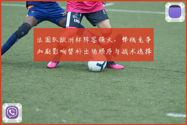 法国队欧洲杯阵容强大，锋线竞争加剧影响替补出场顺序与战术选择