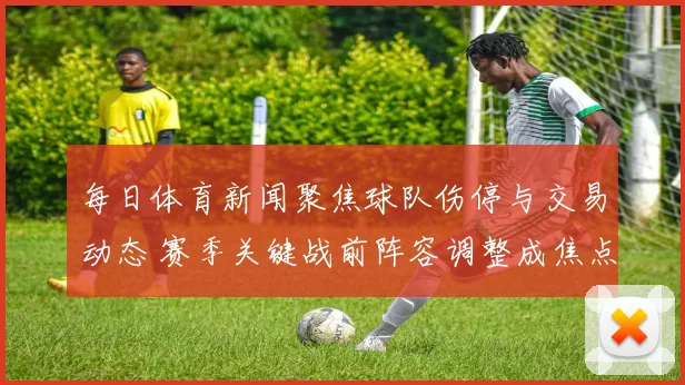 每日体育新闻聚焦球队伤停与交易动态 赛季关键战前阵容调整成焦点