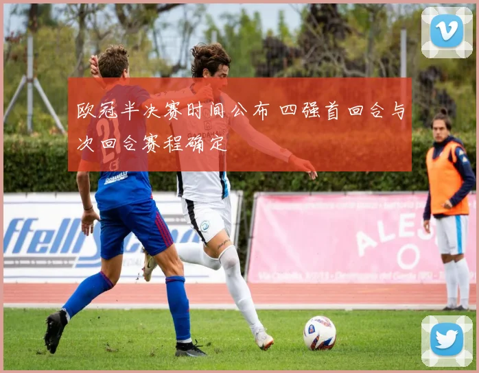 欧冠半决赛时间公布 四强首回合与次回合赛程确定