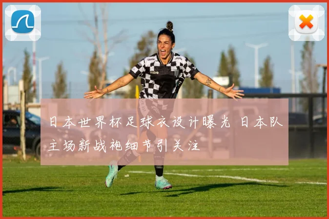 日本世界杯足球衣设计曝光 日本队主场新战袍细节引关注