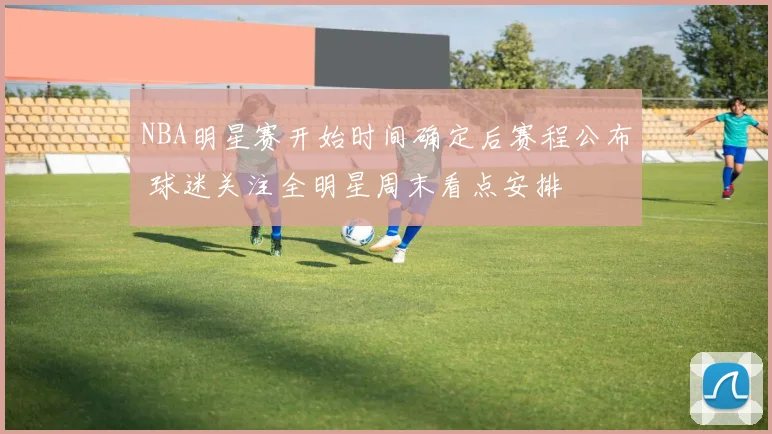 NBA明星赛开始时间确定后赛程公布 球迷关注全明星周末看点安排