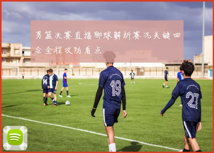 男篮决赛直播聊球解析赛况关键回合全程攻防看点