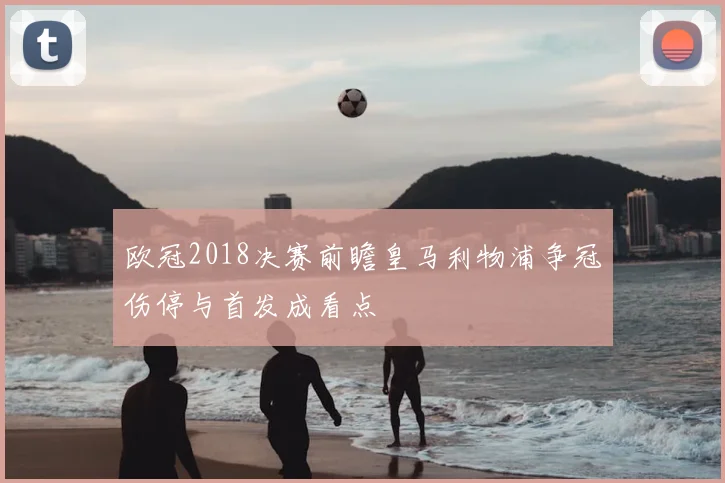 欧冠2018决赛前瞻皇马利物浦争冠伤停与首发成看点