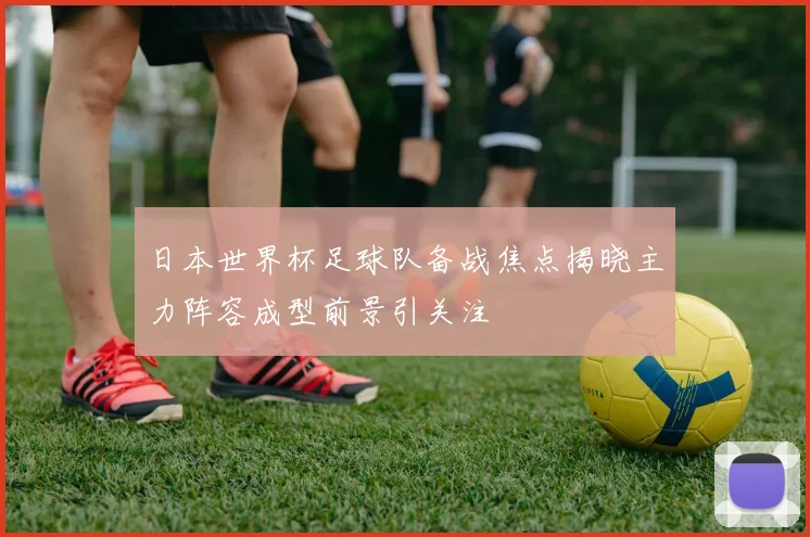 日本世界杯足球队备战焦点揭晓主力阵容成型前景引关注