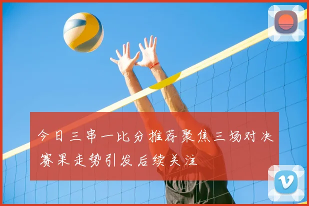 今日三串一比分推荐聚焦三场对决 赛果走势引发后续关注